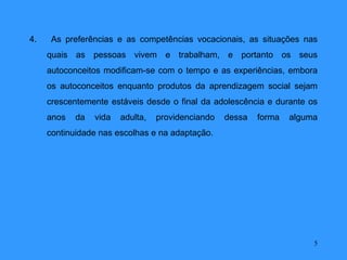 4.    As preferências e as competências vocacionais, as situações nas
     quais as pessoas vivem e trabalham, e portanto os seus
     autoconceitos modificam-se com o tempo e as experiências, embora
     os autoconceitos enquanto produtos da aprendizagem social sejam
     crescentemente estáveis desde o final da adolescência e durante os
     anos   da   vida   adulta,   providenciando   dessa   forma   alguma
     continuidade nas escolhas e na adaptação.




                                                                        5
 