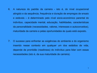 6.   A natureza do padrão da carreira - isto é, do nível ocupacional
     atingido e da sequência, frequência e duração de empregos de ensaio
     e estáveis – é determinado pelo nível sócio-económico parental do
     indivíduo, capacidade mental, educação, habilidades, características
     da personalidade (necessidades, valores, interesses e autoconceitos),
     maturidade da carreira e pelas oportunidades às quais está exposto.



7.   O sucesso para enfrentar as exigências do ambiente e do organismo
     inserido nesse contexto em qualquer um dos estádios de vida,
     depende da prontidão (readiness) do indivíduo para lidar com essas
     necessidades (isto é, da sua maturidade de carreira).




                                                                           7
 