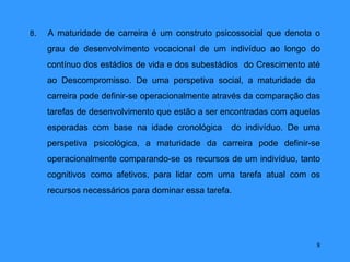 8.   A maturidade de carreira é um construto psicossocial que denota o
     grau de desenvolvimento vocacional de um indivíduo ao longo do
     contínuo dos estádios de vida e dos subestádios do Crescimento até
     ao Descompromisso. De uma perspetiva social, a maturidade da
     carreira pode definir-se operacionalmente através da comparação das
     tarefas de desenvolvimento que estão a ser encontradas com aquelas
     esperadas com base na idade cronológica      do indivíduo. De uma
     perspetiva psicológica, a maturidade da carreira pode definir-se
     operacionalmente comparando-se os recursos de um indivíduo, tanto
     cognitivos como afetivos, para lidar com uma tarefa atual com os
     recursos necessários para dominar essa tarefa.




                                                                       8
 