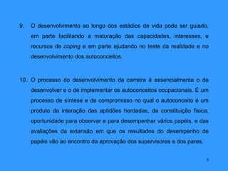 9.   O desenvolvimento ao longo dos estádios de vida pode ser guiado,
     em parte facilitando a maturação das capacidades, interesses, e
     recursos de coping e em parte ajudando no teste da realidade e no
     desenvolvimento dos autoconceitos.



10. O processo do desenvolvimento da carreira é essencialmente o de
     desenvolver e o de implementar os autoconceitos ocupacionais. É um
     processo de síntese e de compromisso no qual o autoconceito é um
     produto da interação das aptidões herdadas, da constituição física,
     oportunidade para observar e para desempenhar vários papéis, e das
     avaliações da extensão em que os resultados do desempenho de
     papéis vão ao encontro da aprovação dos supervisores e dos pares.


                                                                         9
 