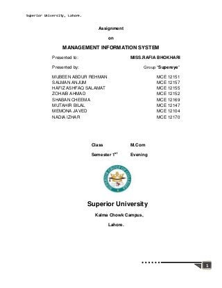 Superior University, Lahore.


                                   Assignment

                                        on

                  MANAGEMENT INFORMATION SYSTEM
             Presented to:                        MISS.RAFIA BHOKHARI

             Presented by:                             Group “Supereye”

             MUBEEN ABDUR REHMAN                            MCE 12151
             SALMAN ANJUM                                   MCE 12157
             HAFIZ ASHFAQ SALAMAT                           MCE 12155
             ZOHAIB AHMAD                                   MCE 12152
             SHABAN CHEEMA                                  MCE 12169
             MUTAHIR BILAL                                  MCE 12147
             MEMONA JAVED                                   MCE 12104
             NADIA IZHAR                                    MCE 12170




                                Class             M.Com

                                Semester 1st      Evening




                               Superior University
                                 Kalma Chowk Campus,

                                        Lahore.




                                                                          1
 