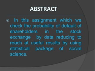      In this assignment which we
    check the probability of default of
    shareholders    in    the    stock
    exchange by data reducing to
    reach at useful results by using
    statistical package of social
    science.
 