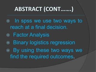    In spss we use two ways to
 reach at a final decision.
 Factor Analysis
 Binary logistics regression
 By using these two ways we
 find the required outcomes.
 