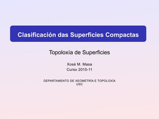 Clasificación das Superficies Compactas

          Topoloxía de Superficies

                   Xosé M. Masa
                   Curso 2010-11

        DEPARTAMENTO DE XEOMETRÍA E TOPOLOXÍA
                        USC
 