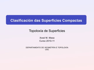 Clasificación das Superficies Compactas

          Topoloxía de Superficies

                   Xosé M. Masa
                   Curso 2010-11

        DEPARTAMENTO DE XEOMETRÍA E TOPOLOXÍA
                        USC
 
