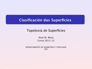 Clasiﬁcación das Superﬁcies

   Topoloxía de Superﬁcies

              Xosé M. Masa
             Curso 2011-12


   DEPARTAMENTO DE XEOMETRÍA E TOPOLOXÍA
                   USC
 