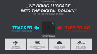 © SUPERFARI GMBH
TRACKER
TO LOCATE YOUR BAGGAGE
SAFE-TO-GO
TO KEEP YOUR BAGGAGE SECURE
„WE BRING LUGGAGE
INTO THE DIGITAL DOMAIN“
WITH THE HELP OF ONE SMART IOT DEVICE
© SUPERFARI GMBH
AUTOMATIC
FLIGHT MODE
AVIATION APPROVED
BATTERY
CLOUD BASED
WEB / APP
OPEN SYSTEM
INTEGRATION
Open API
PATENT PENDING
 