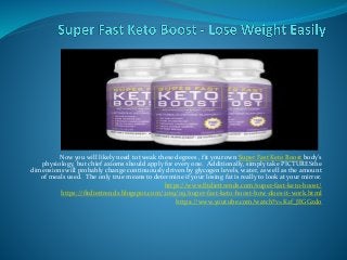 Now you will likely need to tweak these degrees , fit your own Super Fast Keto Boost body's
physiology, but chief axioms should apply for every one. Additionally, simply take PICTURESthe
dimensions will probably change continuously driven by glycogen levels, water, as well as the amount
of meals used. The only true means to determine if your losing fat is really to look at your mirror.
https://www.fitdiettrends.com/super-fast-keto-boost/
https://fitdiettrends.blogspot.com/2019/09/super-fast-keto-boost-how-does-it-work.html
https://www.youtube.com/watch?v=K2f_JEGGzdo
 