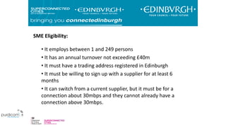 • It employs between 1 and 249 persons
• It has an annual turnover not exceeding £40m
• It must have a trading address registered in Edinburgh
• It must be willing to sign up with a supplier for at least 6
months
• It can switch from a current supplier, but it must be for a
connection about 30mbps and they cannot already have a
connection above 30mbps.
SME Eligibility:
 