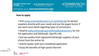 How to apply:
• Visit www.connectedvouchers.co.uk/edinburgh to contact
suppliers directly with your needs and use the jargon buster if
you want more detail regarding types of connections
• Head to www.edinburgh.gov.uk/broadbandvouchers for the
full application and Edinburgh- Specific info
• Get two quotes from registered Edinburgh suppliers of your
choice from the online list
• Submit quotes with your completed application
• Enjoy the benefits of high speed internet!
 