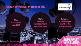 Urban Wireless: Metronet UK
Who:
Manchester
based ISP
Revenue:
£1million per
month (50%
yearly growth)
USP:
Unique
wireless-fibre
hybrid services
#SuperfastWireless
 