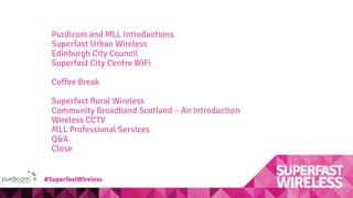 Purdicom and MLL Introductions
Superfast Urban Wireless
Edinburgh City Council
Superfast City Centre WiFi
Coffee Break
Superfast Rural Wireless
Community Broadband Scotland – An Introduction
Wireless CCTV
MLL Professional Services
Q&A
Close
#SuperfastWireless
 