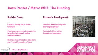 Town Centre / Metro WiFi: The Funding
Economic Development:
Councils seeking to improve
the “Digital Divide”
Projects fall into either
Funded or Concessions
Rush for Cash:
Councils selling use of street
furniture
Mobile operators only interested in
large footfall areas (London,
Manchester etc)
Business model based on long term
use / rental from sales of sites
#SuperfastWireless
 