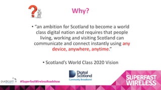 Why?
• “an ambition for Scotland to become a world
class digital nation and requires that people
living, working and visiting Scotland can
communicate and connect instantly using any
device, anywhere, anytime.”
• Scotland’s World Class 2020 Vision
#SuperfastWirelessRoadshow
 
