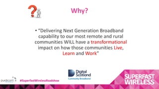 Why?
• “Delivering Next Generation Broadband
capability to our most remote and rural
communities WILL have a transformational
impact on how those communities Live,
Learn and Work”
#SuperfastWirelessRoadshow
 