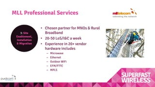 MLL Professional Services
3: Site
Enablement,
Installation
& Migration
• Chosen partner for MNOs & Rural
Broadband
• 20-50 LoS/I&C a week
• Experience in 20+ vendor
hardware includes
– Microwave
– Ethernet
– Outdoor WiFi
– EFM/FTTC
– MPLS
 