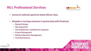 MLL Professional Services
• Access to national spectrum below Ofcom rates
• Bespoke or turnkey solutions in partnership with Purdicom
– Network Design
– Site Acquisition
– Site Enablement, Installation & migration
– Project Management
– Network Operation Management
– Field Maintenance
 