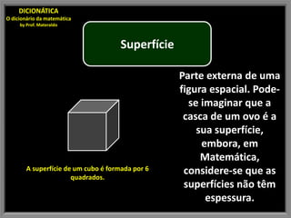 DICIONÁTICA
O dicionário da matemática
     by Prof. Materaldo



                                      Superfície

                                                   Parte externa de uma
                                                   figura espacial. Pode-
                                                     se imaginar que a
                                                    casca de um ovo é a
                                                       sua superfície,
                                                        embora, em
                                                        Matemática,
        A superfície de um cubo é formada por 6     considere-se que as
                       quadrados.
                                                    superfícies não têm
                                                         espessura.
 