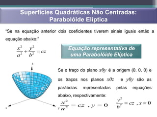 Superfícies Quadráticas Não Centradas:
                Parabolóide Elíptica
“Se na equação anterior dois coeficientes tiverem sinais iguais então a
equação abaixo:”

     x2    y2                   Equação representativa de
                   cz
     a2    b2                    uma Parabolóide Elíptica

                         Se o traço do plano x0y é a origem (0, 0, 0) e

                         os traços nos planos x0z       e y0y são as
                         parábolas    representadas   pelas    equações
                         abaixo, respectivamente:
                          x 2                         y2
                                     cz , y    0              cz , x   0
                          a2                          b2
 