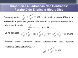 Superfícies Quadráticas Não Centradas:
       Parabolóide Elíptica e Hiperbólico
                   x2    y2
Se na equação                    cz , a=b, então a parabolóide é de
                   a2    b2
revolução e pode ser gerado pela rotação da parábola representada
pela equação abaixo:    y2
                            2
                                  cz , x 0
                        b
Se na equação      x2   y2           x2 z 2         y2   z2
                              cz;           by;                ax (VIII )
                   a2   b 2           2
                                    a c   2
                                                    b2   c2

Tiverem   sinais   contrários   então   caracteriza-se   uma    equação

PARABOLÓIDE HIPERBÓLICA
                                        x2     y2
                                                         cz
                                        a2     b2
 
