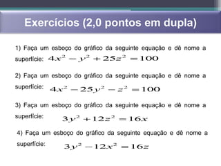 Exercícios (2,0 pontos em dupla)

1) Faça um esboço do gráfico da seguinte equação e dê nome a
                2
superfície: 4 x      y2     25z 2        100

2) Faça um esboço do gráfico da seguinte equação e dê nome a
superfície:   4 x2   25 y 2        z2     100

3) Faça um esboço do gráfico da seguinte equação e dê nome a
superfície:     3 y2      12 z 2    16 x

4) Faça um esboço do gráfico da seguinte equação e dê nome a
superfície:      3 y2     12 x 2        16 z
 