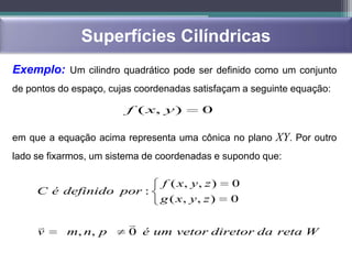 Superfícies Cilíndricas
Exemplo: Um cilindro quadrático pode ser definido como um conjunto
de pontos do espaço, cujas coordenadas satisfaçam a seguinte equação:

                        f ( x, y )        0

em que a equação acima representa uma cônica no plano XY. Por outro
lado se fixarmos, um sistema de coordenadas e supondo que:

                                f ( x, y , z )   0
     C é definido por :
                                g ( x, y , z )   0

                        
     v     m, n, p       0 é um vetor diretor da reta W
 