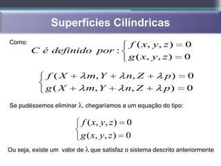 Superfícies Cilíndricas
Como:                                      f ( x, y, z )        0
        C é definido por :
                                           g ( x, y, z )        0

             f (X           m, Y           n, Z         p)       0
             g( X           m, Y           n, Z         p)       0

Se pudéssemos eliminar λ, chegaríamos a um equação do tipo:

                           f ( x, y, z )   0
                          g ( x, y, z )    0
Ou seja, existe um valor de λ que satisfaz o sistema descrito anteriormente
 