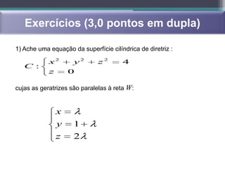 Exercícios (3,0 pontos em dupla)

1) Ache uma equação da superfície cilíndrica de diretriz :

            x2       y2       z2       4
   C :
            z       0

cujas as geratrizes são paralelas à reta W:


                x
                y    1
                z    2
 