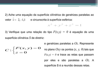 2) Ache uma equação da superfície cilíndrica de geratrizes paralelas ao
      
vetor v    2, 1,1      e circunscrita à superfície esférica:

                                       x2      y2       z2     1

3) Verifique que uma relação do tipo F(x,y) = 0 é equação de uma

superfície cilíndrica S de diretriz:

                                   e geratrizes paralelas a Oz. Represente
          F ( x, y )          0    no plano Oxy os pontos (x, y, 0) tais que
C:
          z    0
                                   F(x,y) = 0 e trace as retas que passam

                                   por eles e são paralelas a Oz. A
                                   superfície S é a reunião dessas retas.
 