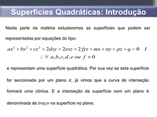 Superfícies Quadráticas: Introdução
Nesta parte da matéria estudaremos as superfícies que podem ser

representadas por equações do tipo:

ax 2   by 2   cz 2   2dxy   2exz      2 fyz   mx   ny   pz   q   0   I
                      a, b, c, d , e ou f     0

e representam uma superfície quadrática. Por sua vez se esta superfície

for seccionada por um plano π, já vimos que a curva de interseção

formará uma cônica. E a interseção da superfície com um plano é

denominada de traço na superfície no plano.
 