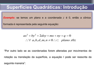 Superfícies Quadráticas: Introdução

Exemplo: se temos um plano e a coordenada z é 0, então a cônica

formada é representada pela seguinte equação:



                ax 2   by 2   2dxy      mx   ny    q   0
                       a, b, d , m, n   0         plano x0 z


“Por outro lado se as coordenadas forem alteradas por movimentos de

rotação ou translação da superfície, a equação I pode ser reescrita da

seguinte maneira”:
 
