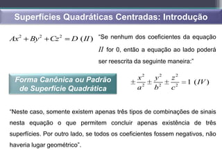 Superfícies Quadráticas Centradas: Introdução

Ax2    By 2   Cz 2    D (II ) “Se nenhum dos coeficientes da equação
                                II for 0, então a equação ao lado poderá
                                ser reescrita da seguinte maneira:”


 Forma Canônica ou Padrão                     x2    y2    z2
                                                                1 ( IV )
  de Superfície Quadrática                    a2    b2    c2


“Neste caso, somente existem apenas três tipos de combinações de sinais
nesta equação o que permitem concluir apenas existência de três
superfícies. Por outro lado, se todos os coeficientes fossem negativos, não
haveria lugar geométrico”.
 