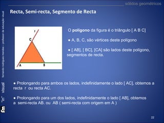 “in” visual

fernando rodrigues mendes – professor de educação visual

___________________________________________________ sólidos geométricos

Recta, Semi-recta, Segmento de Recta
O polígono da figura é o triângulo [ A B C]
● A, B, C, são vértices deste polígono
● [ AB], [ BC], [CA] são lados deste polígono,
segmentos de recta.

● Prolongando para ambos os lados, indefinidamente o lado [ AC], obtemos a
recta r ou recta AC.
● Prolongando para um dos lados, indefinidamente o lado [ AB], obtemos
a semi-recta AB. ou AB ( semi-recta com origem em A )

22

 