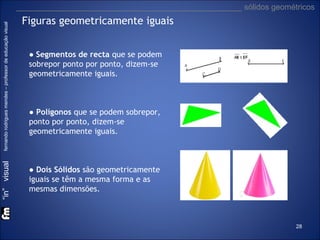 “in” visual

fernando rodrigues mendes – professor de educação visual

___________________________________________________ sólidos geométricos

Figuras geometricamente iguais
● Segmentos de recta que se podem
sobrepor ponto por ponto, dizem-se
geometricamente iguais.

● Polígonos que se podem sobrepor,
ponto por ponto, dizem-se
geometricamente iguais.

● Dois Sólidos são geometricamente
iguais se têm a mesma forma e as
mesmas dimensões.

28

 