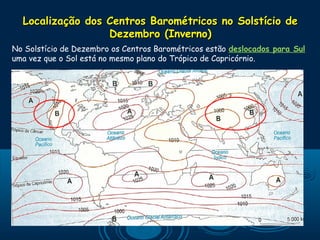 Localização dos Centros Barométricos no Solstício de
                  Dezembro (Inverno)
No Solstício de Dezembro os Centros Barométricos estão deslocados para Sul
uma vez que o Sol está no mesmo plano do Trópico de Capricórnio.
 