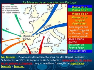 As Massas de ar que afectam Portugal
                                                         Massa de ar
                                                         Massa de ar
                                                      Polar Continental
                                                        Polar Marítimo
                                                      Muito frequente
                                                         Massa de ar
                                                      Muitotropical ar
                                                             frequente
                                                      emMassa deno
                                                          Portugal
                                                      em Continental
                                                          Portugal no
                                                      Inverno. Tem
                                                            tropical
                                                      Inverno. Tem
                                                      origem no interior
                                                      Tem origem nas
                                                          Continental
                                                      origem nas nas
                                                      do continente
                                                      regiões tropicais
                                                      Tem origem
                                                      regiões tropicais
                                                      europeuoceânicase
                                                      regiões a médias
                                                      do interior dos
                                                      a aOceano. É um
                                                      e elevadas É um
                                                      no elevadas
                                                      continente.
                                                      Latitudes. É um ar
                                                      latitudes. É um ar
                                                      ar muito seco e
                                                      ar muito húmido
                                                      húmido. Está
                                                      muito frio e seco
                                                      seco e muito
                                                      associada à
                                                      e pode originar a
                                                      quente.
                                                      passagem da
                                                      descida da
                                                      Frente Polar.
                                                      temperatura
                                                      abaixo dos 0ºc.

No Inverno – Devido aos deslocamento para Sul das Baixas Pressões
Subpolares, verifica-se sobre o nosso território a convergência de massas
de ar polares e tropicais, da qual resulta a formação de superfícies
frontais e frentes.
 