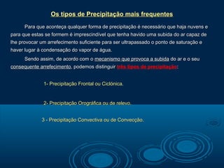 Os tipos de Precipitação mais frequentes
      Para que aconteça qualquer forma de precipitação é necessário que haja nuvens e
para que estas se formem é imprescindível que tenha havido uma subida do ar capaz de
lhe provocar um arrefecimento suficiente para ser ultrapassado o ponto de saturação e
haver lugar à condensação do vapor de água.
      Sendo assim, de acordo com o mecanismo que provoca a subida do ar e o seu
consequente arrefecimento, podemos distinguir três tipos de precipitação:


              1- Precipitação Frontal ou Ciclónica.


              2- Precipitação Orográfica ou de relevo.


             3 - Precipitação Convectiva ou de Convecção.
 