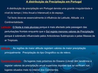 A distribuição da Precipitação em Portugal

     A distribuição da precipitação em Portugal denota uma grande irregularidade a
   nível do tempo ( Intra Anual e Interanual) e do espaço.

     Tal facto deve-se essencialmente à influência da Latitude, Altitude e à
   Continentalidade.

Latitude - O Norte é mais pluvioso porque é mais afectado pela passagem das
   perturbações frontais enquanto que o Sul regista menores valores de Precipitação
   porque é sobretudo influenciado pelos Anticiclones Subtropicais e pelas Massas de
   ar Tropicais.


Altitude - As regiões de maior altitude registam valores de maior precipitação
   principalmente Precipitação do tipo Orográfico ou de relevo.


Continentalidade - Os lugares mais próximos do Oceano (Litoral) têm tendência a
   registar valores de precipitação anual superiores àqueles que se verificam nos
   lugares situados mais no interior dos Continentes.
 