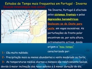 Estados de Tempo mais frequentes em Portugal - Inverno
  Situação meteorológica mais comum
                                        No Inverno, Portugal é afectado

                                       pelos sistemas frontais e pelas
                                       depressões barométricas.
                                       Deslocam-se de Oeste para
                                       Leste, em vagas sucessivas. As
                                       perturbações da frente polar
                                       encontram-se, por esta altura,
                                       extremamente activas, dando
                                       origem a “mau tempo”
                                       caracterizado por:
1- Céu muito nublado;
                                        
2- Precipitação mais ou menos abundantes e vento moderado ou forte;
3- As temperaturas médias diurnas e mensais são relativamente baixas,
devido à maior inclinação dos raios solares e à menor duração do dia.
 
