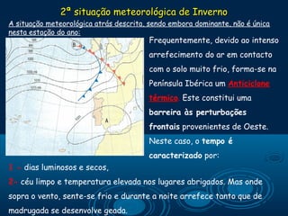2ª situação meteorológica de Inverno
A situação meteorológica atrás descrita, sendo embora dominante, não é única
nesta estação do ano:
                                          Frequentemente, devido ao intenso
                                       arrefecimento do ar em contacto
                                       com o solo muito frio, forma-se na
                                       Península Ibérica um Anticiclone
                                       térmico. Este constitui uma
                                       barreira às perturbações
                                       frontais provenientes de Oeste.
                                       Neste caso, o tempo é
                                       caracterizado por:
1 - dias luminosos e secos,
2- céu limpo e temperatura elevada nos lugares abrigados. Mas onde
sopra o vento, sente-se frio e durante a noite arrefece tanto que de
madrugada se desenvolve geada.
 