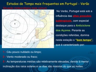 Estados de Tempo mais frequentes em Portugal - Verão
Situação meteorológica mais comum
                                             No Verão, Portugal está sob a
                                            influência das altas pressões 
                                            subtropicais, com especial
                                            destaque para o Anticiclone 
                                            dos Açores. Perante as
                                            condições referidas, domina
                                            nesta estação o “bom tempo”,
                                                             bom tempo”
                                            que é caracterizado por:

1 - Céu pouco nublado ou limpo;
2 - Vento moderado ou fraco;
3 - As temperaturas médias são relativamente elevadas, devido à menor
inclinação dos raios solares e os dias são maiores do que as noites.
 