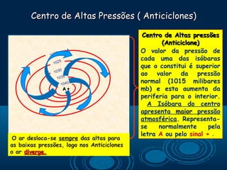 Centro de Altas Pressões ( Anticiclones)

                                             Centro de Altas pressões
                                                   (Anticiclone)
                  0                         O valor da pressão de
              102
                   5
                                            cada uma das isóbaras
                102
                                            que o constitui é superior
                   0
                103
                                            ao valor da pressão
                 1035
                      1040
                                            normal (1015 milibares
                       A+                   mb) e esta aumenta da
                                            periferia para o interior.
                                              A Isóbara do centro
                                            apresenta maior pressão
                                            atmosférica. Representa-
                                            se    normalmente      pela
                                            letra A ou pelo sinal + .
 O ar desloca-se sempre das altas para
as baixas pressões, logo nos Anticiclones
o ar diverge.
 