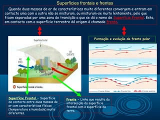 Superfícies frontais e frentes
   Quando duas massas de ar de características muito diferentes convergem e entram em
contacto uma com a outra não se misturam, ou misturam-se muito lentamente, pelo que
ficam separadas por uma zona de transição a que se dá o nome de Superfície Frontal. Esta,
em contacto com a superfície terrestre dá origem à chamada frente.



                                                        Formação e evolução da frente polar




  Superfície Frontal – Superfície     Frente – Linha que resulta da
  de contacto entre duas massas de    intersecção da superfície
  ar com características físicas      frontal com a superfície da
  (temperatura e humidade) muito      terra.
  diferentes.
 