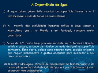 A Importância da água
a) A água cobre quase três quartos da superfície terrestre e é
   indispensável à vida de todos os ecossistemas.


b) A    maioria das actividades humanas utiliza a água, sendo a
   Agricultura que , no Mundo e em Portugal, consome maior
   quantidade.

c) Cerca de 2/3 deste bem precioso subsiste em 3 formas : liquido,
    sólido e gasoso, estando distribuído de modo desigual na superfície
    terrestre. Este facto, coloca este recurso numa posição exigente
    que requer planeamento e gestão adequada para minimizar o seu
    risco de escassez.

d) O Ciclo Hidrológico, através de mecanismos de transferência e de
   renovação garante a distribuição da água à superfície terrestre sem
   se perder nem desaparecer.
 