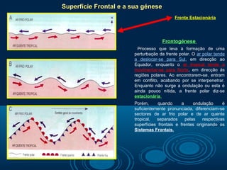 Superfície Frontal e a sua génese
                                           Frente Estacionária




                                    Frontogénese
                         Processo que leva à formação de uma
                       perturbação da frente polar. O ar polar tende
                       a deslocar-se para Sul, em direcção ao
                       Equador, enquanto o ar tropical tende a
                       movimentar-se para Norte, em direcção ás
                       regiões polares. Ao encontrarem-se, entram
                       em conflito, acabando por se interpenetrar.
                       Enquanto não surge a ondulação ou esta é
                       ainda pouco nítida, a frente polar diz-se
                       estacionária.
                       Porém,      quando      a     ondulação     é
                       suficientemente pronunciada, diferenciam-se
                       sectores de ar frio polar e de ar quente
                       tropical,  separados      pelas   respectivas
                       superfícies frontais e frentes originando os
                       Sistemas Frontais.
 