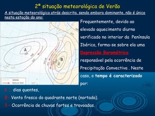 2ª situação meteorológica de Verão
A situação meteorológica atrás descrita, sendo embora dominante, não é única
nesta estação do ano:
                                          Frequentemente, devido ao
                                        elevado aquecimento diurno
                                        verificado no interior da Península
                                        Ibérica, forma-se sobre ela uma
                                        Depressão Barométrica
                                        responsável pela ocorrência de
                                        Precipitação Convectiva . Neste
                                        caso, o tempo é caracterizado
                                        por:
1 - dias quentes,
2- Vento fresco do quadrante norte (nortada).
3 – Ocorrência de chuvas fortes e trovoadas.
 