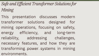 SafeandEfficientTransformerSolutionsfor
Mining
This presentation discusses modern
transformer solutions designed for
mining operations, focusing on safety,
energy efficiency, and long-term
reliability, addressing challenges,
necessary features, and how they are
transforming power systems in mining
environments.
 