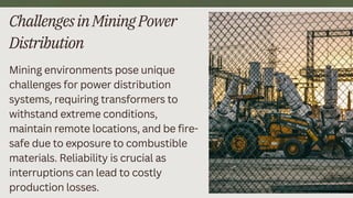 ChallengesinMiningPower
Distribution
Mining environments pose unique
challenges for power distribution
systems, requiring transformers to
withstand extreme conditions,
maintain remote locations, and be fire-
safe due to exposure to combustible
materials. Reliability is crucial as
interruptions can lead to costly
production losses.
3
 
