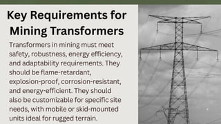 Transformers in mining must meet
safety, robustness, energy efficiency,
and adaptability requirements. They
should be flame-retardant,
explosion-proof, corrosion-resistant,
and energy-efficient. They should
also be customizable for specific site
needs, with mobile or skid-mounted
units ideal for rugged terrain.
4
Key Requirements for
Mining Transformers
 