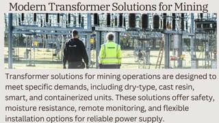 Transformer solutions for mining operations are designed to
meet specific demands, including dry-type, cast resin,
smart, and containerized units. These solutions offer safety,
moisture resistance, remote monitoring, and flexible
installation options for reliable power supply.
Modern Transformer Solutions for Mining
 